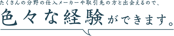 たくさんの分野の仕入れメーカーや取引先の方と出会えるので、色々な経験ができます。