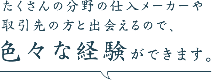 たくさんの分野の仕入れメーカーや取引先の方と出会えるので、色々な経験ができます。