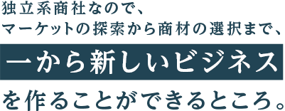 独立系商社なので、マーケットの探索から商材の選択まで、一から新しいビジネスを作ることができるところ。