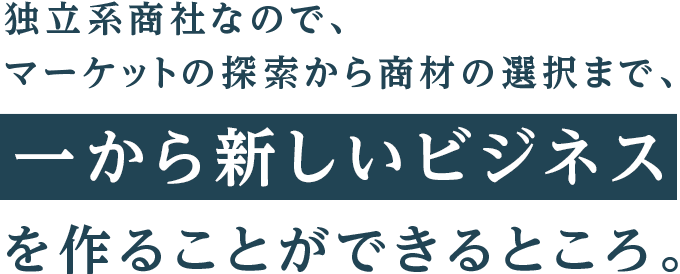 独立系商社なので、マーケットの探索から商材の選択まで、一から新しいビジネスを作ることができるところ。