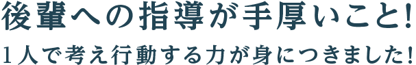 後輩への指導が手厚いこと！1人で考え行動する力が身につきました！