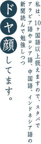 私は、10ヶ国語以上扱えますので、スタバでアラビア語やロシア語、中国語、インドネシア語の新聞を読んで勉強しつつドヤ顔してます。