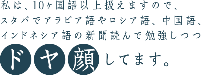 私は、10ヶ国語以上扱えますので、スタバでアラビア語やロシア語、中国語、インドネシア語の新聞を読んで勉強しつつドヤ顔してます。