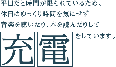 平日だと時間が限られているため、休日はゆっくり時間を気にせず音楽を聴いたり、本を読んだりして充電をしています。