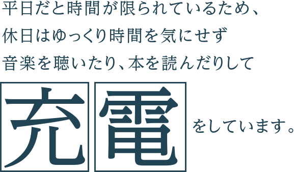 平日だと時間が限られているため、休日はゆっくり時間を気にせず音楽を聴いたり、本を読んだりして充電をしています。