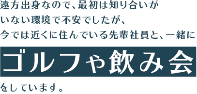 遠方出身なので、最初は知り合いがいない環境で不安でしたが、今では近くに住んでいる先輩社員と、一緒にゴルフや飲み会をしています。