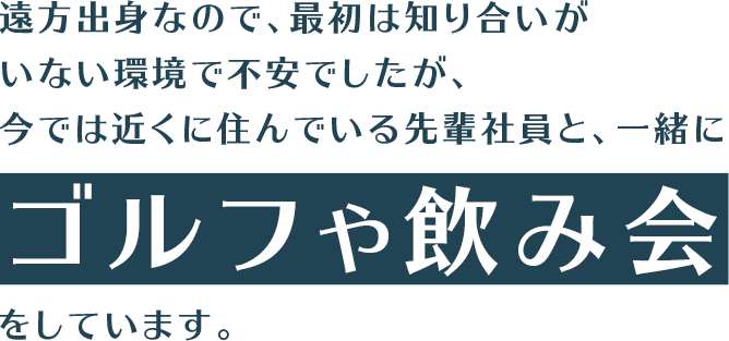 遠方出身なので、最初は知り合いがいない環境で不安でしたが、今では近くに住んでいる先輩社員と、一緒にゴルフや飲み会をしています。