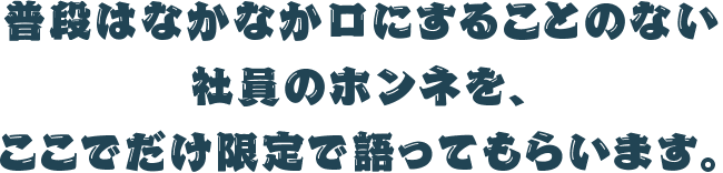 普段はなかなか口にすることのない社員のホンネを、ここでだけ限定で語ってもらいます。