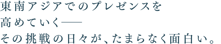 東南アジアでのプレゼンスを高めていく――その挑戦の日々が、たまらなく面白い。